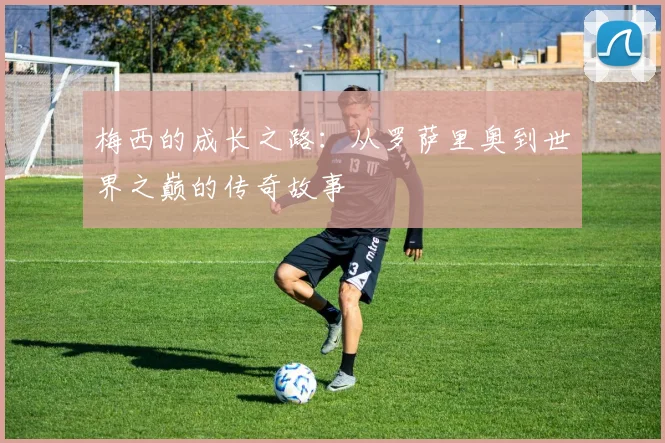 梅西的成长之路：从罗萨里奥到世界之巅的传奇故事