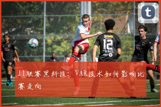 J1联赛黑科技：VAR技术如何影响比赛走向