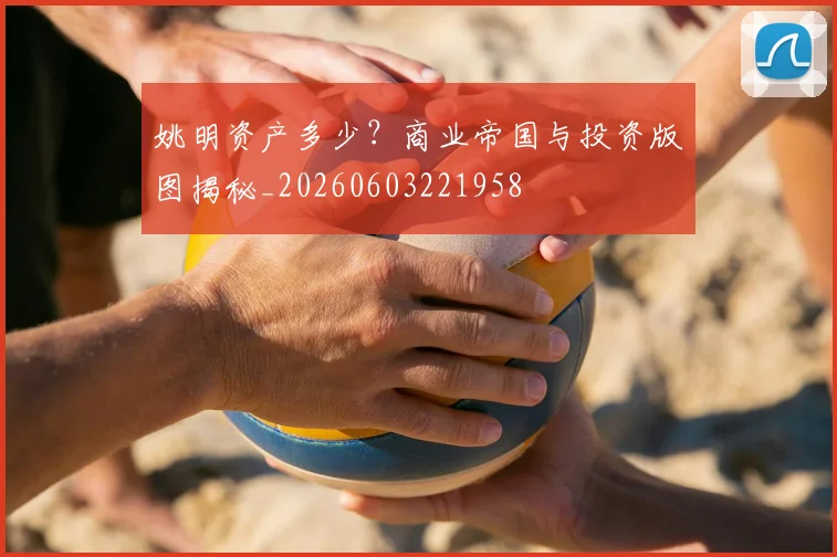 姚明资产多少?商业帝国与投资版图揭秘_20260603221958