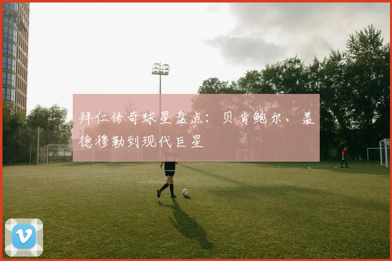 拜仁传奇球星盘点：贝肯鲍尔、盖德穆勒到现代巨星