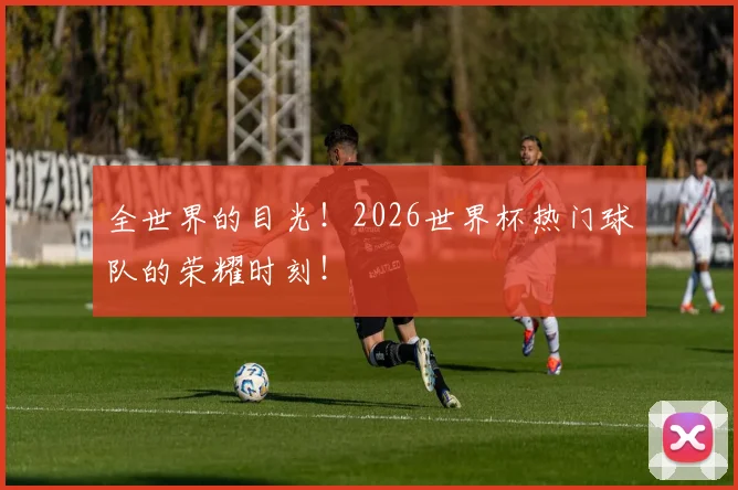全世界的目光!2026世界杯热门球队的荣耀时刻!
