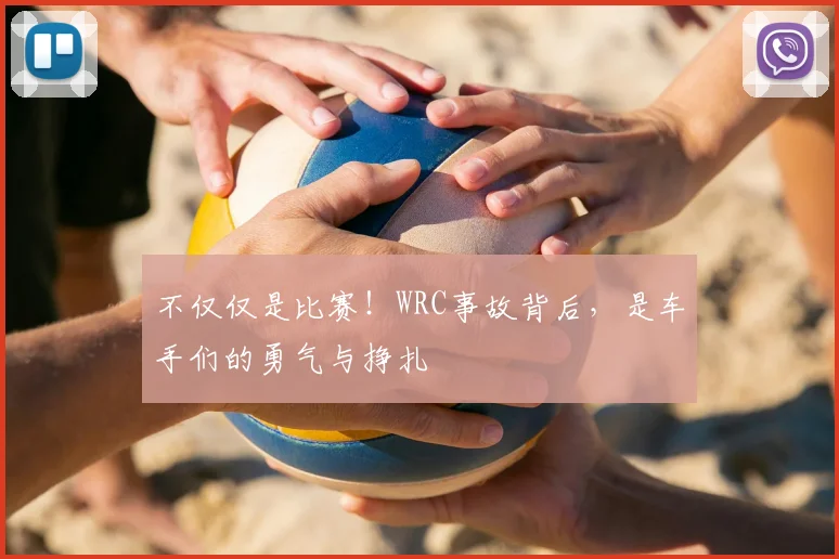 不仅仅是比赛!WRC事故背后,是车手们的勇气与挣扎