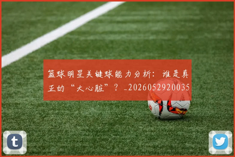 篮球明星关键球能力分析:谁是真正的“大心脏”?_20260529200355