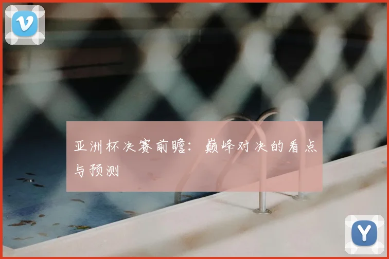 亚洲杯决赛前瞻:巅峰对决的看点与预测