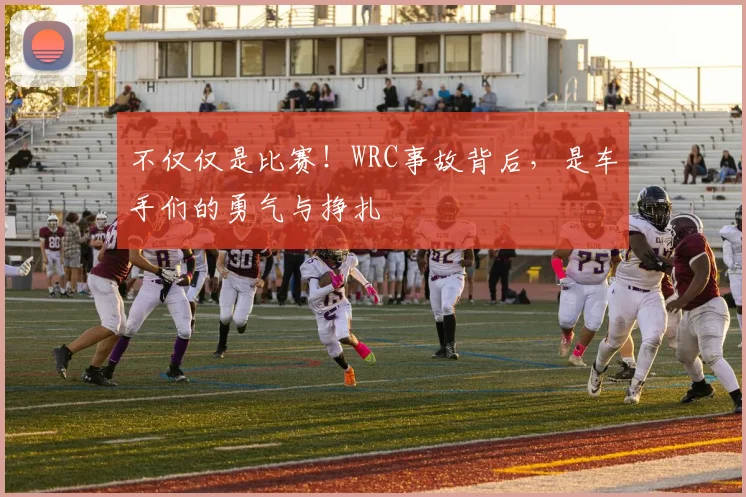不仅仅是比赛！WRC事故背后，是车手们的勇气与挣扎